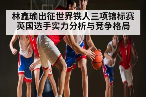 林鑫瑜出征世界铁人三项锦标赛 英国选手实力分析与竞争格局