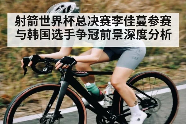 射箭世界杯总决赛李佳蔓参赛与韩国选手争冠前景深度分析