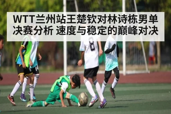 WTT兰州站王楚钦对林诗栋男单决赛分析 速度与稳定的巅峰对决